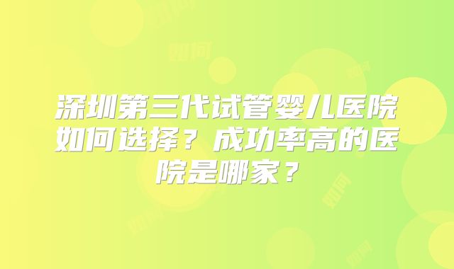 深圳第三代试管婴儿医院如何选择？成功率高的医院是哪家？