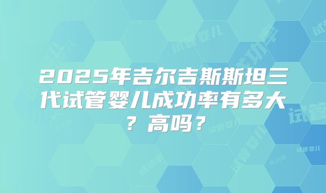 2025年吉尔吉斯斯坦三代试管婴儿成功率有多大？高吗？