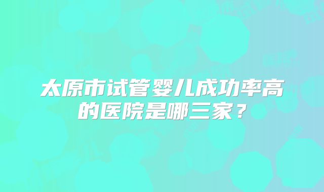 太原市试管婴儿成功率高的医院是哪三家？