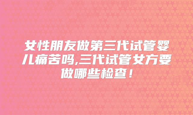女性朋友做第三代试管婴儿痛苦吗,三代试管女方要做哪些检查！