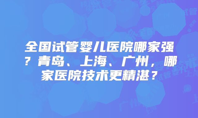 全国试管婴儿医院哪家强？青岛、上海、广州，哪家医院技术更精湛？