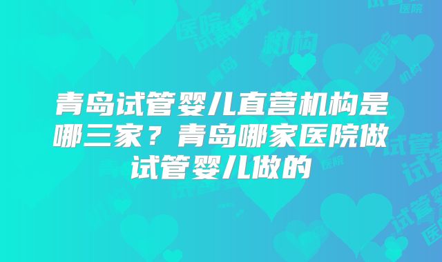 青岛试管婴儿直营机构是哪三家？青岛哪家医院做试管婴儿做的