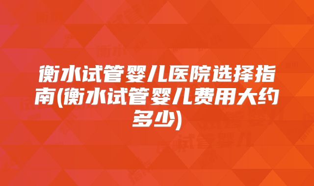 衡水试管婴儿医院选择指南(衡水试管婴儿费用大约多少)