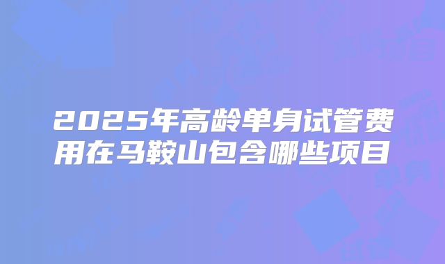 2025年高龄单身试管费用在马鞍山包含哪些项目