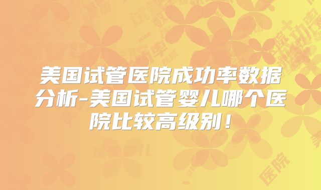 美国试管医院成功率数据分析-美国试管婴儿哪个医院比较高级别！