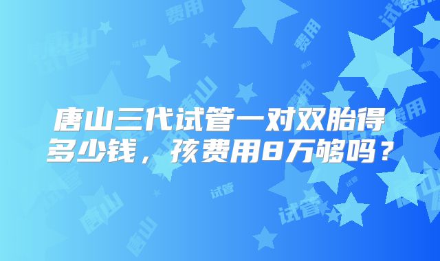 唐山三代试管一对双胎得多少钱，孩费用8万够吗？
