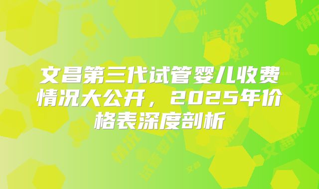 文昌第三代试管婴儿收费情况大公开，2025年价格表深度剖析