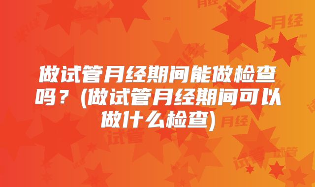 做试管月经期间能做检查吗?(做试管月经期间可以做什么检查)