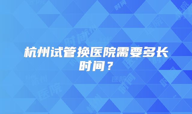 杭州试管换医院需要多长时间？