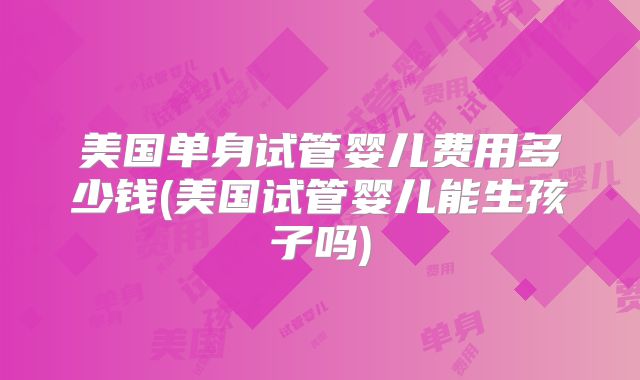 美国单身试管婴儿费用多少钱(美国试管婴儿能生孩子吗)