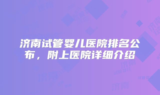 济南试管婴儿医院排名公布，附上医院详细介绍
