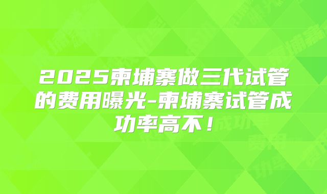 2025柬埔寨做三代试管的费用曝光-柬埔寨试管成功率高不!