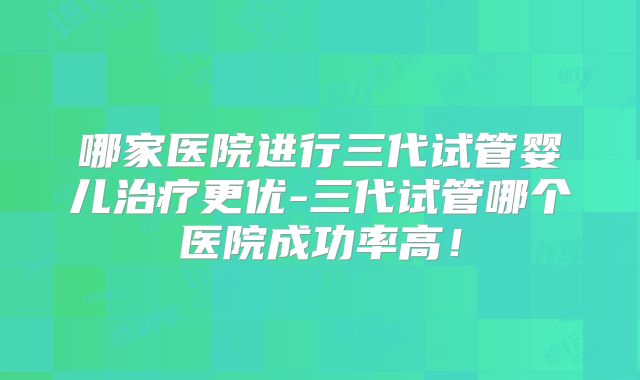 哪家医院进行三代试管婴儿治疗更优-三代试管哪个医院成功率高！