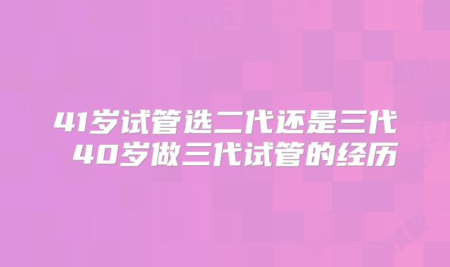 41岁试管选二代还是三代 40岁做三代试管的经历