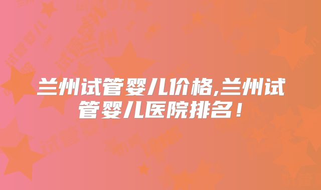 兰州试管婴儿价格,兰州试管婴儿医院排名！
