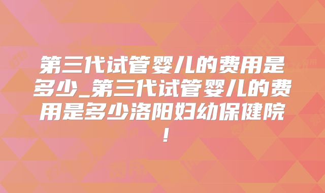 第三代试管婴儿的费用是多少_第三代试管婴儿的费用是多少洛阳妇幼保健院！