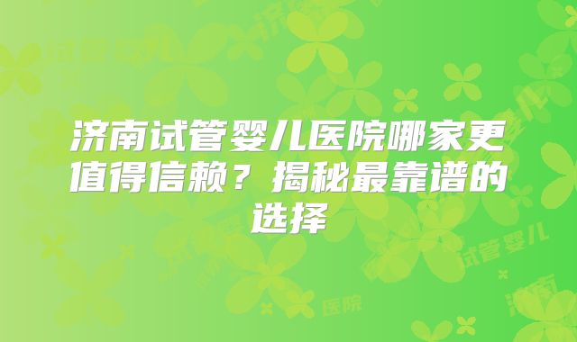 济南试管婴儿医院哪家更值得信赖？揭秘最靠谱的选择