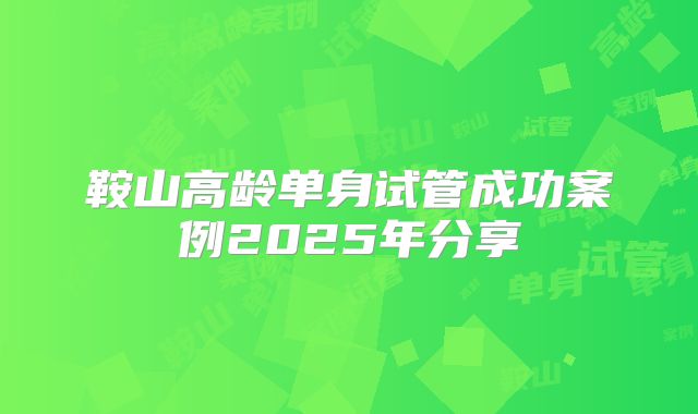 鞍山高龄单身试管成功案例2025年分享