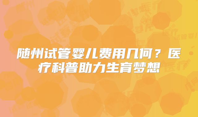 随州试管婴儿费用几何？医疗科普助力生育梦想