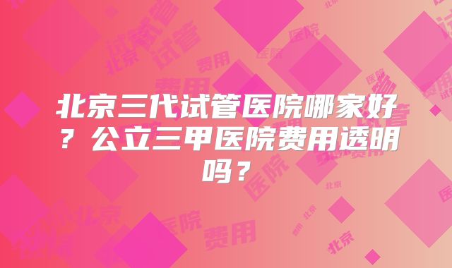 北京三代试管医院哪家好？公立三甲医院费用透明吗？