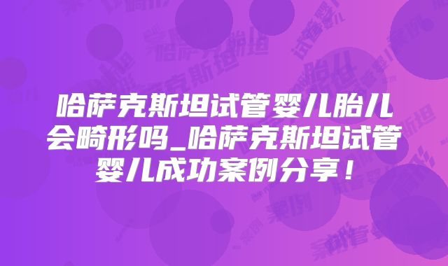 哈萨克斯坦试管婴儿胎儿会畸形吗_哈萨克斯坦试管婴儿成功案例分享！