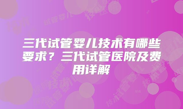 三代试管婴儿技术有哪些要求？三代试管医院及费用详解