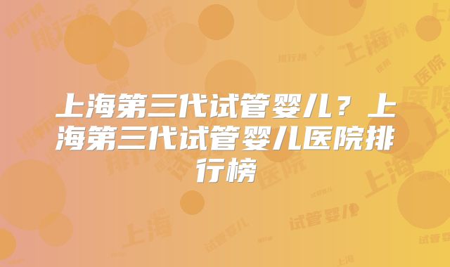 上海第三代试管婴儿？上海第三代试管婴儿医院排行榜