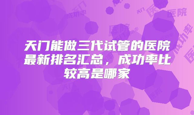 天门能做三代试管的医院最新排名汇总，成功率比较高是哪家