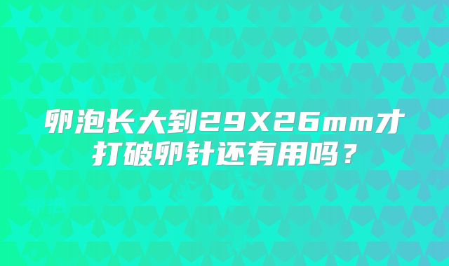 卵泡长大到29X26mm才打破卵针还有用吗?