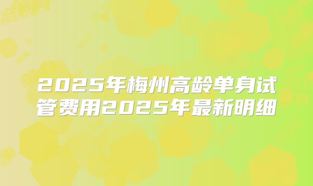 2025年梅州高龄单身试管费用2025年最新明细