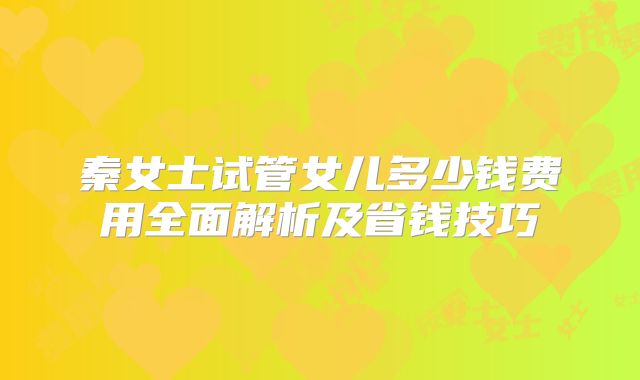秦女士试管女儿多少钱费用全面解析及省钱技巧