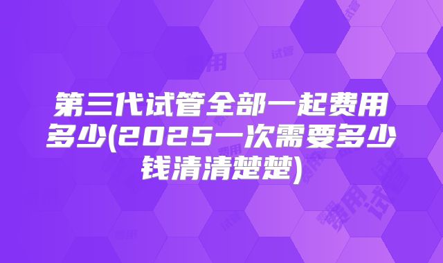 第三代试管全部一起费用多少(2025一次需要多少钱清清楚楚)