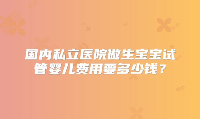 国内私立医院做生宝宝试管婴儿费用要多少钱?