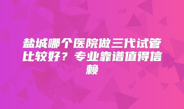 盐城哪个医院做三代试管比较好?专业靠谱值得信赖