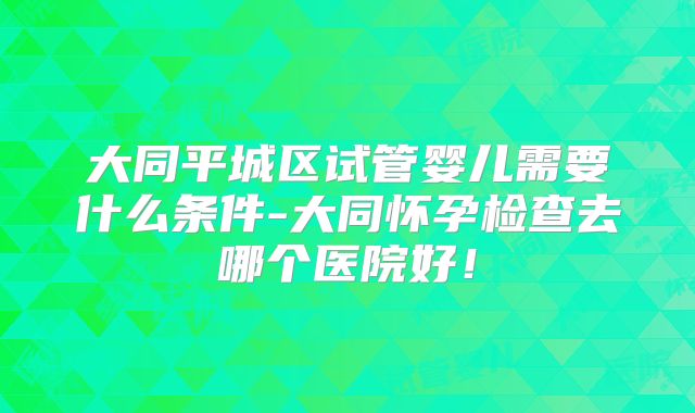 大同平城区试管婴儿需要什么条件-大同怀孕检查去哪个医院好！