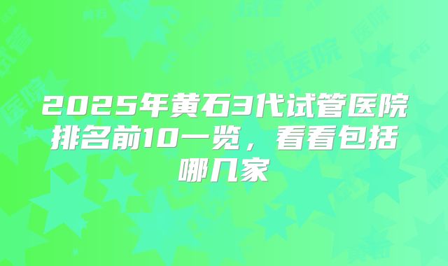 2025年黄石3代试管医院排名前10一览，看看包括哪几家