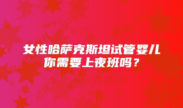 女性哈萨克斯坦试管婴儿你需要上夜班吗？
