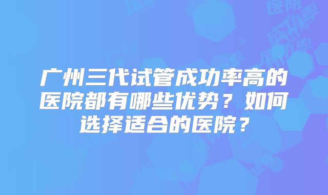 广州三代试管成功率高的医院都有哪些优势？如何选择适合的医院？