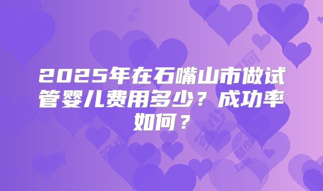 2025年在石嘴山市做试管婴儿费用多少？成功率如何？