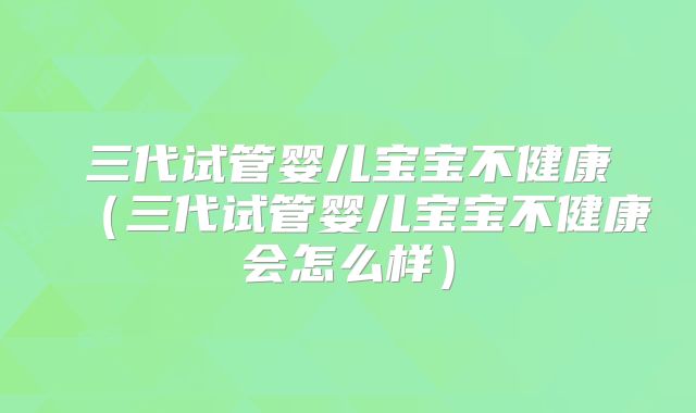 三代试管婴儿宝宝不健康(三代试管婴儿宝宝不健康会怎么样)