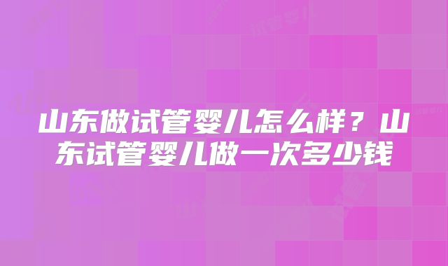 山东做试管婴儿怎么样？山东试管婴儿做一次多少钱