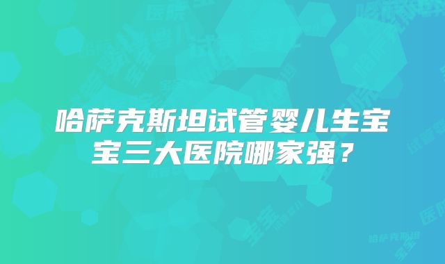 哈萨克斯坦试管婴儿生宝宝三大医院哪家强？