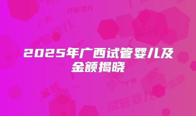 2025年广西试管婴儿及金额揭晓
