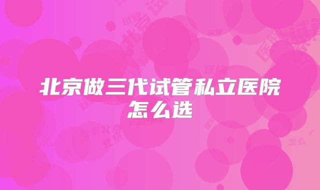 北京做三代试管私立医院怎么选