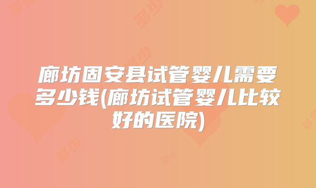 廊坊固安县试管婴儿需要多少钱(廊坊试管婴儿比较好的医院)