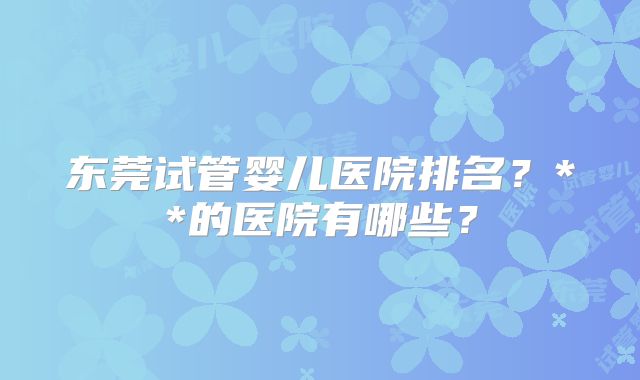 东莞试管婴儿医院排名？**的医院有哪些？
