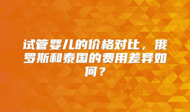 试管婴儿的价格对比,俄罗斯和泰国的费用差异如何?