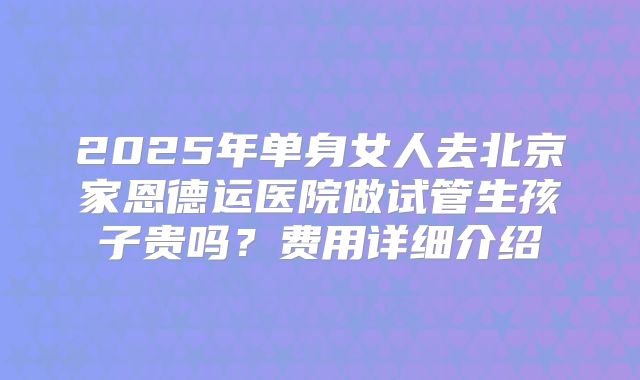 2025年单身女人去北京家恩德运医院做试管生孩子贵吗？费用详细介绍