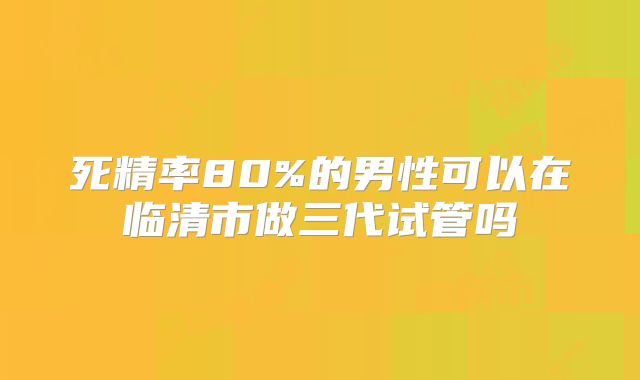 死精率80%的男性可以在临清市做三代试管吗