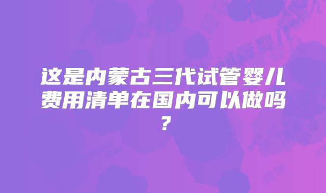 这是内蒙古三代试管婴儿费用清单在国内可以做吗?